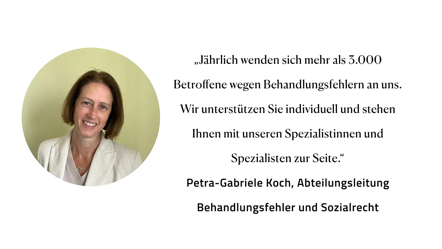 Zitat Petra-Gabriele Koch, Abteilungsleitung Behandlungsfehler und Sozialrecht: "Jährlich wenden sich mehr als 3.000 Betroffene wegen Behandlungsfehlern an uns. Wir unterstützen Sie individuell und stehen Ihnen mit unseren Spezialistinnen und Spezialisten zur Seite."